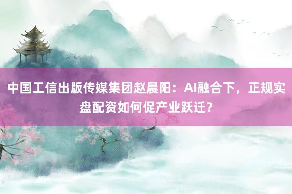 中国工信出版传媒集团赵晨阳：AI融合下，正规实盘配资如何促产业跃迁？