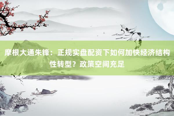 摩根大通朱锋：正规实盘配资下如何加快经济结构性转型？政策空间充足
