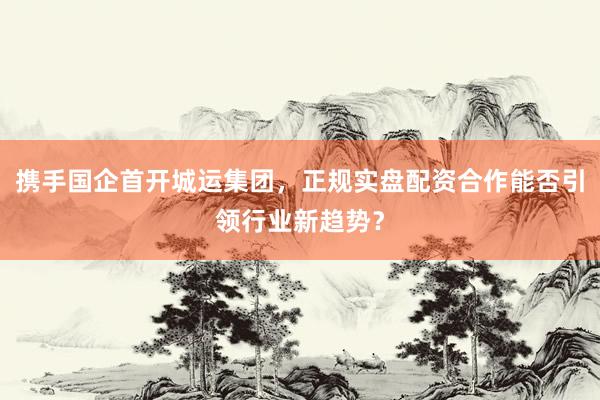 携手国企首开城运集团，正规实盘配资合作能否引领行业新趋势？