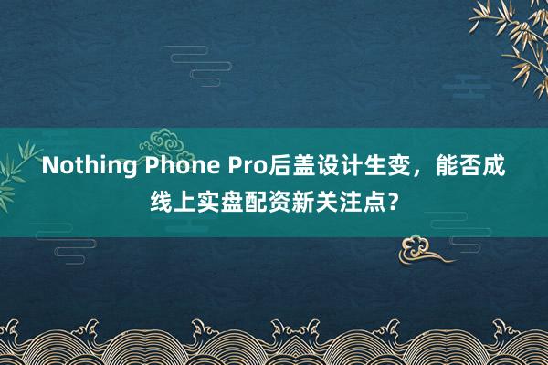 Nothing Phone Pro后盖设计生变，能否成线上实盘配资新关注点？