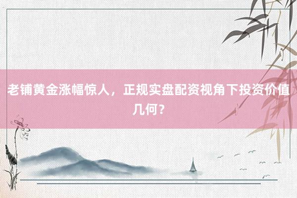 老铺黄金涨幅惊人，正规实盘配资视角下投资价值几何？