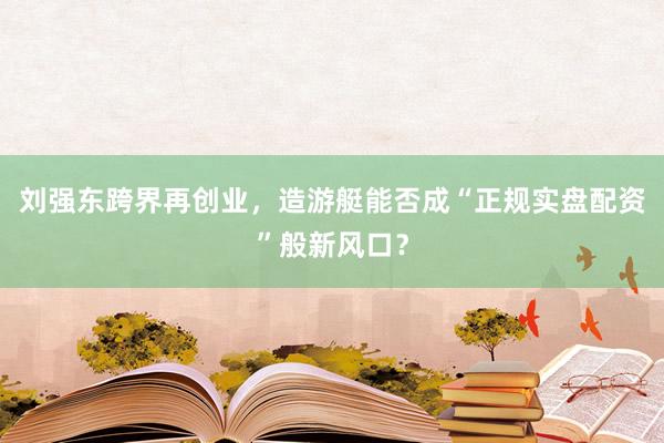 刘强东跨界再创业，造游艇能否成“正规实盘配资”般新风口？