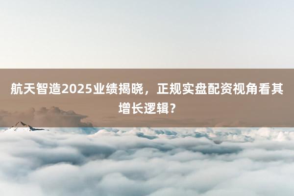 航天智造2025业绩揭晓，正规实盘配资视角看其增长逻辑？