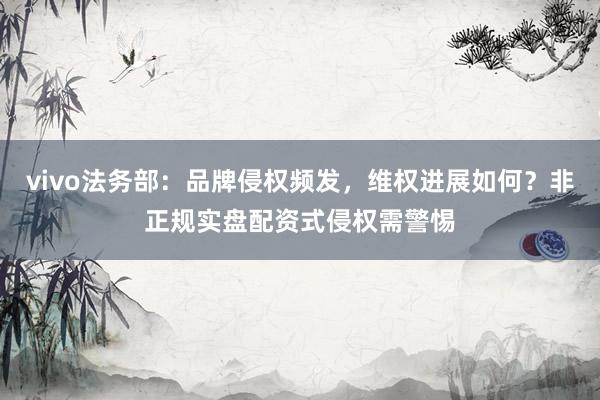 vivo法务部：品牌侵权频发，维权进展如何？非正规实盘配资式侵权需警惕