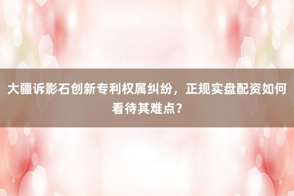 大疆诉影石创新专利权属纠纷，正规实盘配资如何看待其难点？