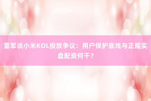 雷军谈小米KOL投放争议：用户保护底线与正规实盘配资何干？