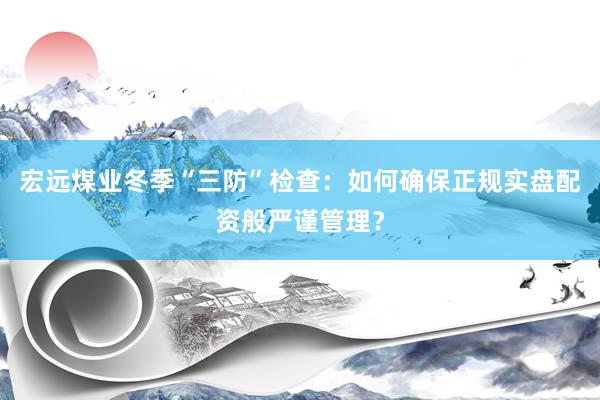 宏远煤业冬季“三防”检查：如何确保正规实盘配资般严谨管理？