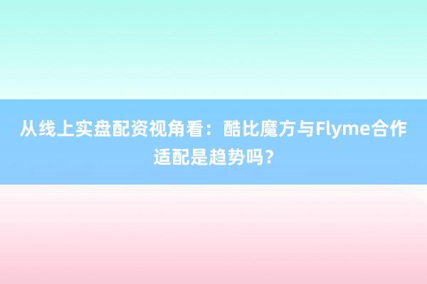 从线上实盘配资视角看：酷比魔方与Flyme合作适配是趋势吗？