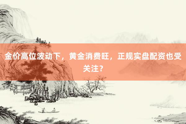 金价高位波动下，黄金消费旺，正规实盘配资也受关注？