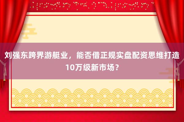刘强东跨界游艇业，能否借正规实盘配资思维打造10万级新市场？