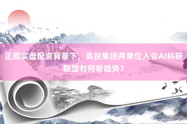 正规实盘配资背景下，高投集团两单位入会AI科研联盟有何新趋势？