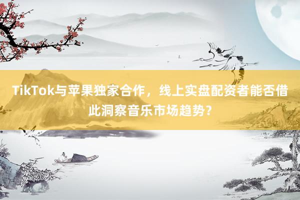 TikTok与苹果独家合作，线上实盘配资者能否借此洞察音乐市场趋势？