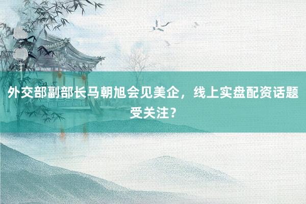 外交部副部长马朝旭会见美企，线上实盘配资话题受关注？