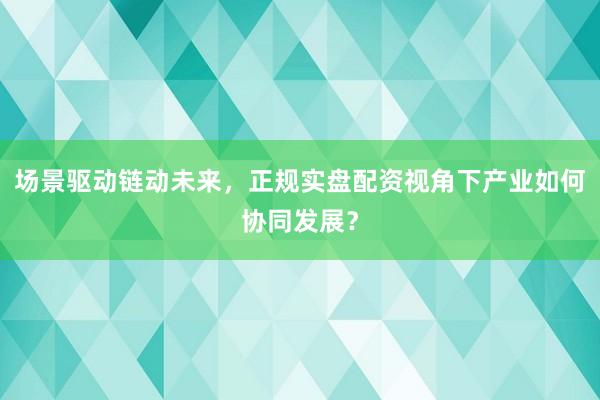 场景驱动链动未来，正规实盘配资视角下产业如何协同发展？