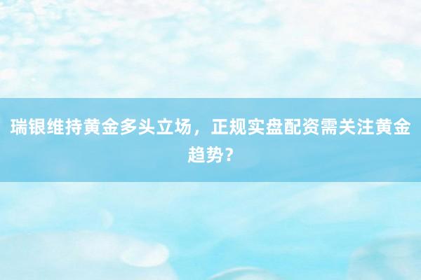 瑞银维持黄金多头立场，正规实盘配资需关注黄金趋势？