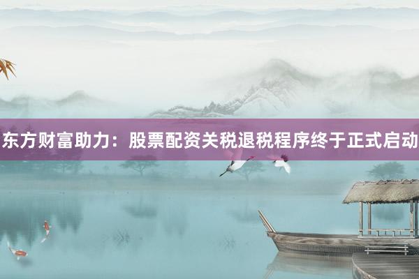 东方财富助力：股票配资关税退税程序终于正式启动