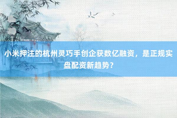 小米押注的杭州灵巧手创企获数亿融资，是正规实盘配资新趋势？