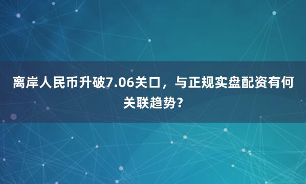 离岸人民币升破7.06关口，与正规实盘配资有何关联趋势？
