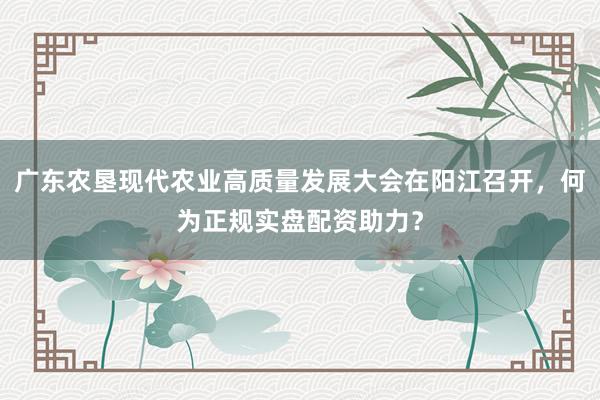 广东农垦现代农业高质量发展大会在阳江召开，何为正规实盘配资助力？