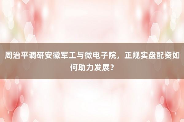 周治平调研安徽军工与微电子院，正规实盘配资如何助力发展？