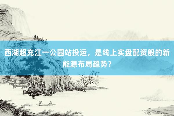 西湖超充江一公园站投运，是线上实盘配资般的新能源布局趋势？