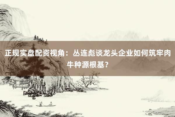 正规实盘配资视角：丛连彪谈龙头企业如何筑牢肉牛种源根基？