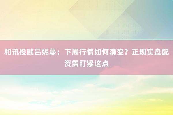 和讯投顾吕妮蔓：下周行情如何演变？正规实盘配资需盯紧这点