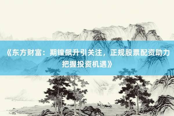 《东方财富：期镍飙升引关注，正规股票配资助力把握投资机遇》