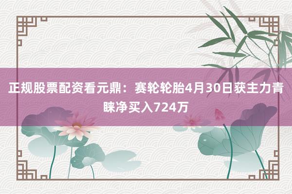 正规股票配资看元鼎：赛轮轮胎4月30日获主力青睐净买入724万