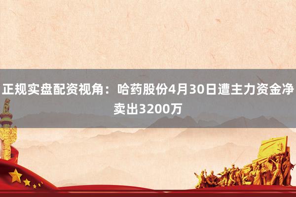 正规实盘配资视角：哈药股份4月30日遭主力资金净卖出3200万
