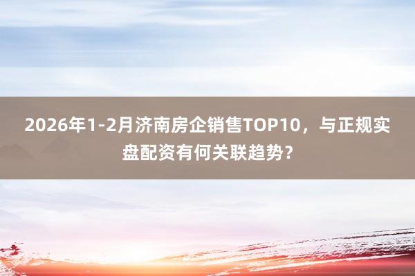 2026年1-2月济南房企销售TOP10，与正规实盘配资有何关联趋势？