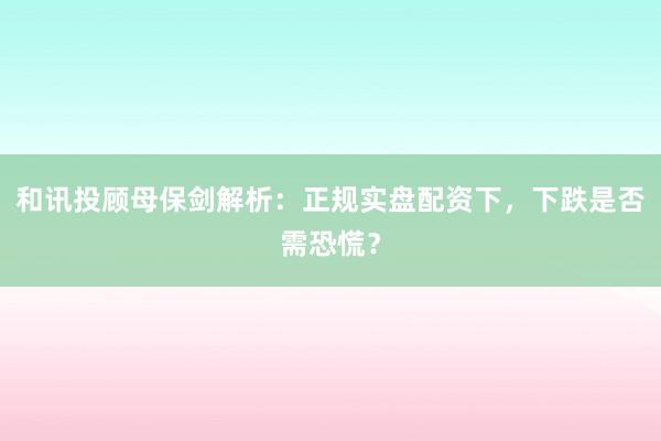 和讯投顾母保剑解析：正规实盘配资下，下跌是否需恐慌？