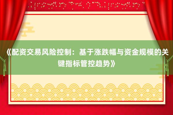 《配资交易风险控制：基于涨跌幅与资金规模的关键指标管控趋势》