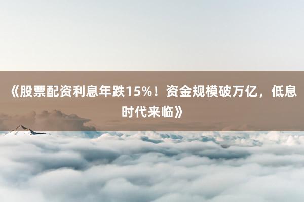 《股票配资利息年跌15%！资金规模破万亿，低息时代来临》