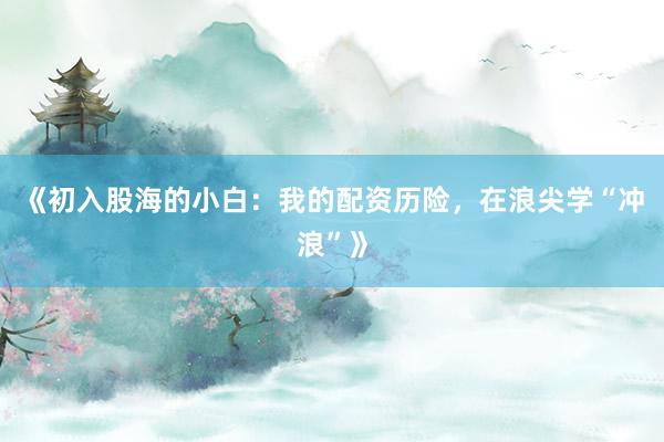 《初入股海的小白：我的配资历险，在浪尖学“冲浪”》