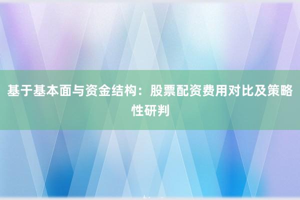 基于基本面与资金结构：股票配资费用对比及策略性研判