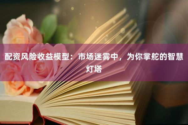 配资风险收益模型：市场迷雾中，为你掌舵的智慧灯塔