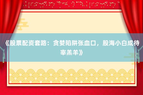 《股票配资套路：贪婪陷阱张血口，股海小白成待宰羔羊》