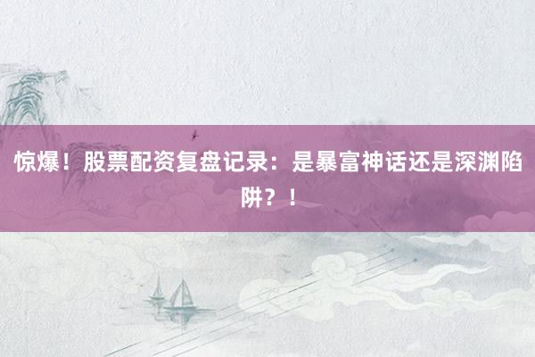 惊爆！股票配资复盘记录：是暴富神话还是深渊陷阱？！