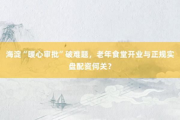 海淀“暖心审批”破难题，老年食堂开业与正规实盘配资何关？