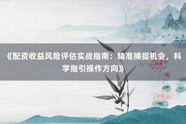 《配资收益风险评估实战指南：精准捕捉机会，科学指引操作方向》