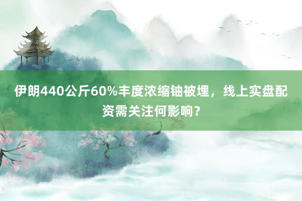 伊朗440公斤60%丰度浓缩铀被埋，线上实盘配资需关注何影响？