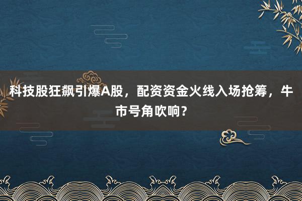 科技股狂飙引爆A股，配资资金火线入场抢筹，牛市号角吹响？
