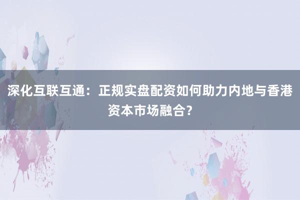 深化互联互通：正规实盘配资如何助力内地与香港资本市场融合？