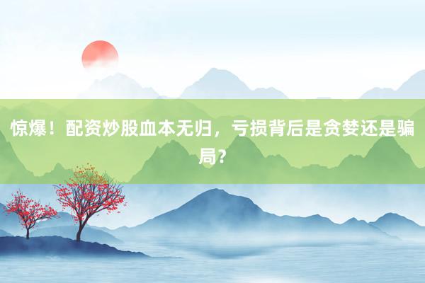 惊爆！配资炒股血本无归，亏损背后是贪婪还是骗局？