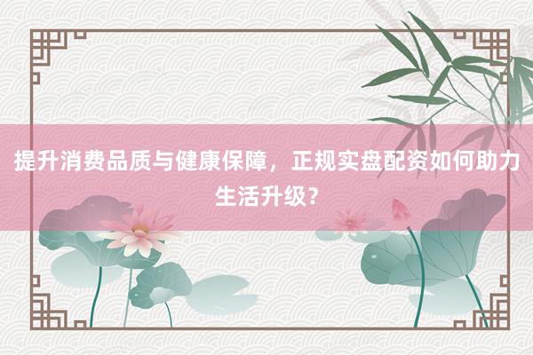 提升消费品质与健康保障，正规实盘配资如何助力生活升级？