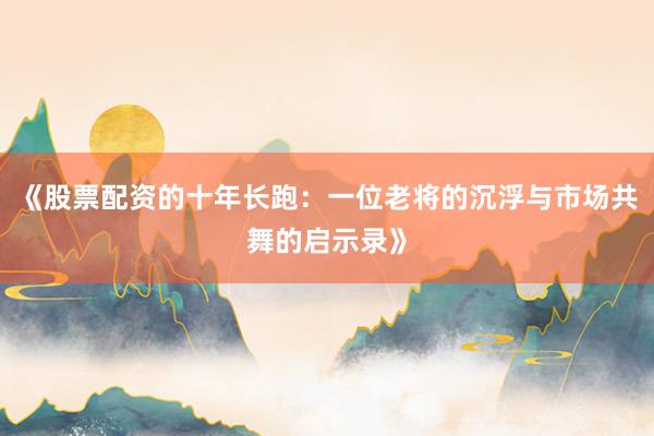 《股票配资的十年长跑：一位老将的沉浮与市场共舞的启示录》
