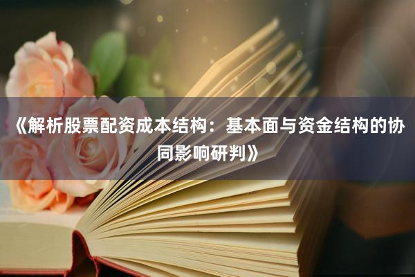 《解析股票配资成本结构：基本面与资金结构的协同影响研判》