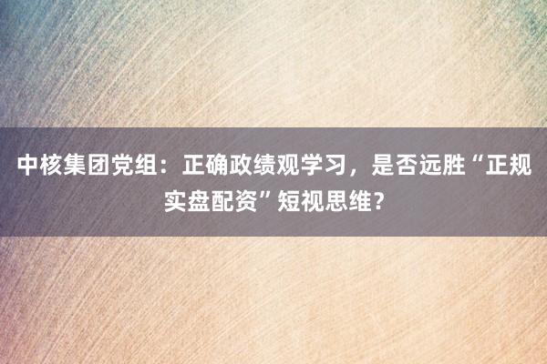 中核集团党组：正确政绩观学习，是否远胜“正规实盘配资”短视思维？