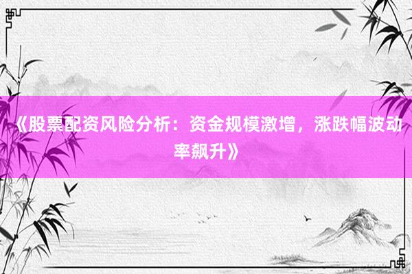 《股票配资风险分析：资金规模激增，涨跌幅波动率飙升》